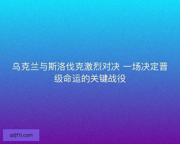 乌克兰与斯洛伐克激烈对决 一场决定晋级命运的关键战役