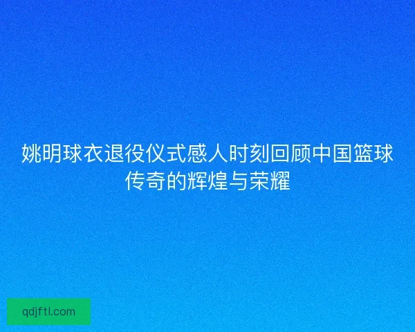 姚明球衣退役仪式感人时刻回顾中国篮球传奇的辉煌与荣耀