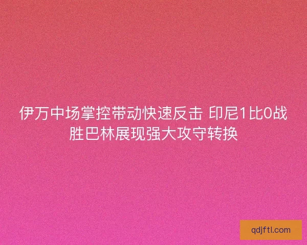 伊万中场掌控带动快速反击 印尼1比0战胜巴林展现强大攻守转换