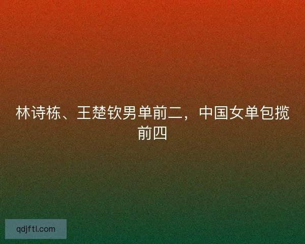 林诗栋、王楚钦男单前二，中国女单包揽前四