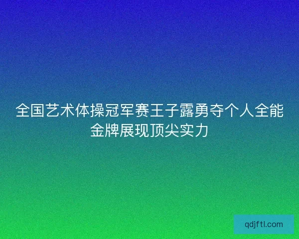 全国艺术体操冠军赛王子露勇夺个人全能金牌展现顶尖实力