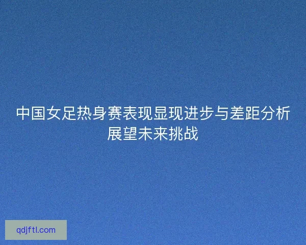 中国女足热身赛表现显现进步与差距分析展望未来挑战