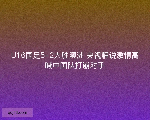 U16国足5-2大胜澳洲 央视解说激情高喊中国队打崩对手