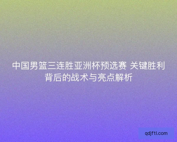 中国男篮三连胜亚洲杯预选赛 关键胜利背后的战术与亮点解析