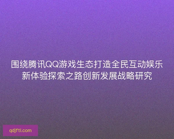 围绕腾讯QQ游戏生态打造全民互动娱乐新体验探索之路创新发展战略研究
