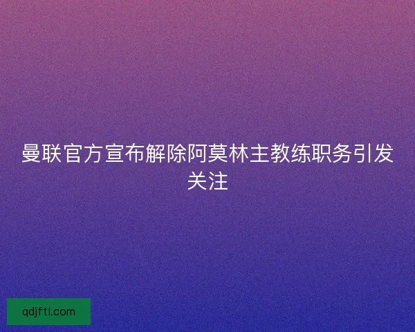 曼联官方宣布解除阿莫林主教练职务引发关注